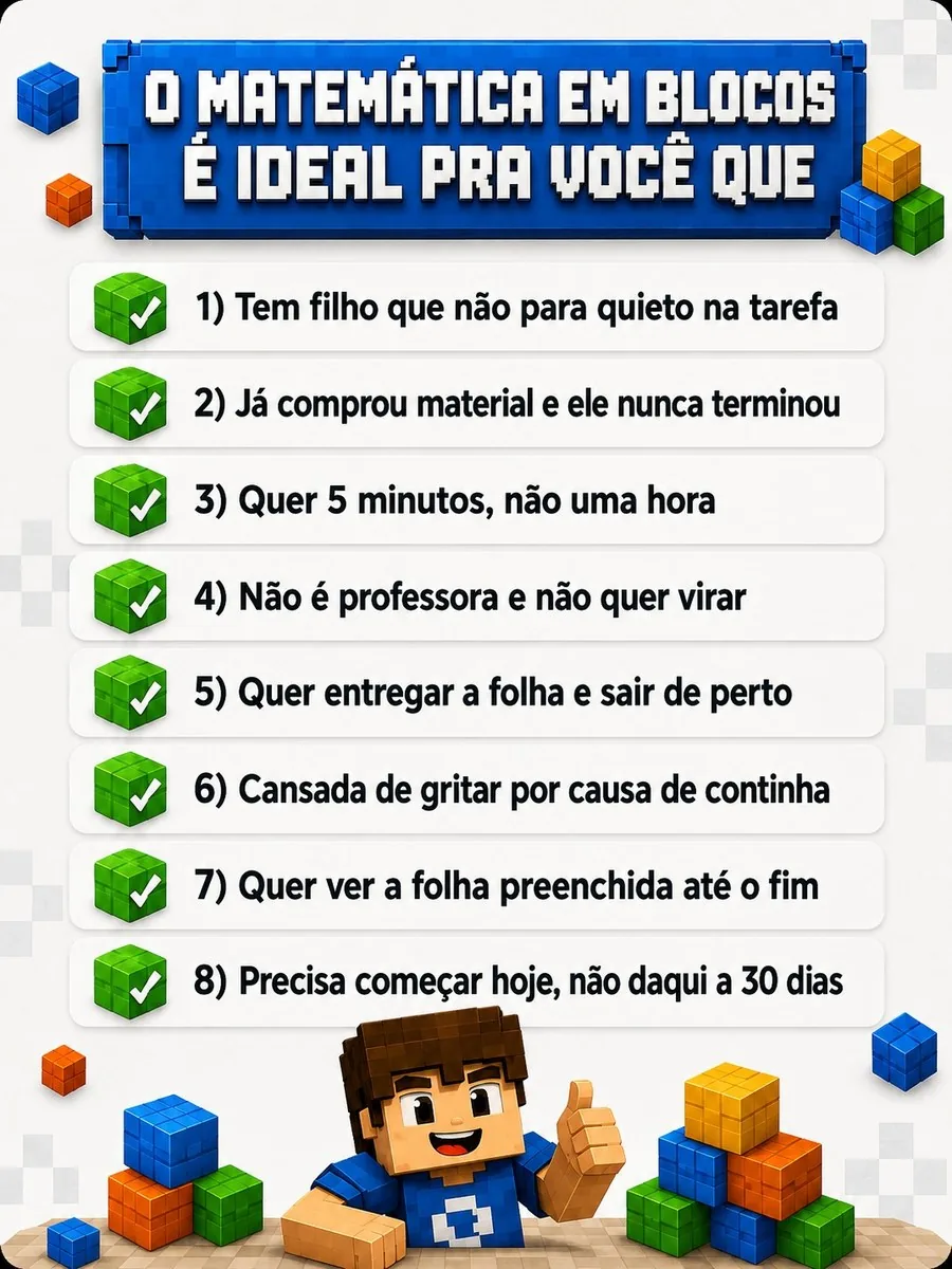 O Matemática em Blocos é ideal pra você que: tem um filho que não para quieto na hora da tarefa; já comprou material e ele nunca terminou; quer algo que funcione em 5 minutos, não em uma hora; não é professora e não quer virar uma; quer entregar a folha e sair de perto; está cansada de gritar todo dia por causa de continha; quer ver a folha preenchida até o fim, pelo menos uma vez; precisa de algo que comece hoje, não daqui a 30 dias.